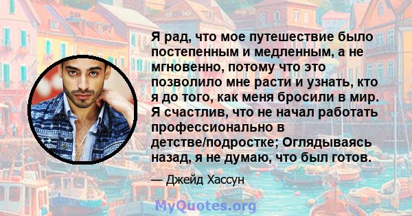 Я рад, что мое путешествие было постепенным и медленным, а не мгновенно, потому что это позволило мне расти и узнать, кто я до того, как меня бросили в мир. Я счастлив, что не начал работать профессионально в