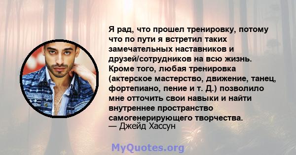 Я рад, что прошел тренировку, потому что по пути я встретил таких замечательных наставников и друзей/сотрудников на всю жизнь. Кроме того, любая тренировка (актерское мастерство, движение, танец, фортепиано, пение и т.