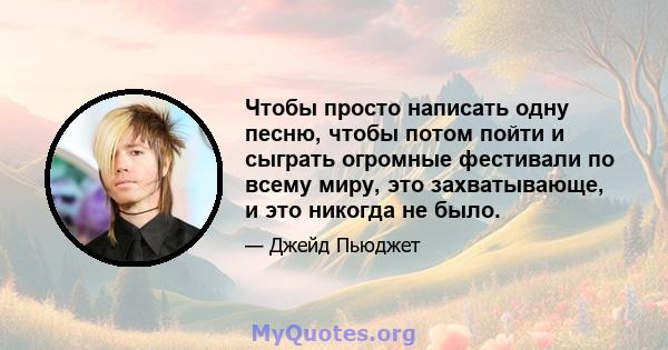 Чтобы просто написать одну песню, чтобы потом пойти и сыграть огромные фестивали по всему миру, это захватывающе, и это никогда не было.