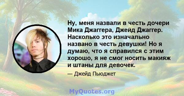 Ну, меня назвали в честь дочери Мика Джаггера, Джейд Джаггер. Насколько это изначально названо в честь девушки! Но я думаю, что я справился с этим хорошо, я не смог носить макияж и штаны для девочек.