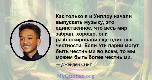 Как только я и Уиллоу начали выпускать музыку, это единственное, что весь мир забрал, хорошо, они разблокировали еще один шаг честности. Если эти парни могут быть честными во всем, то мы можем быть более честными.