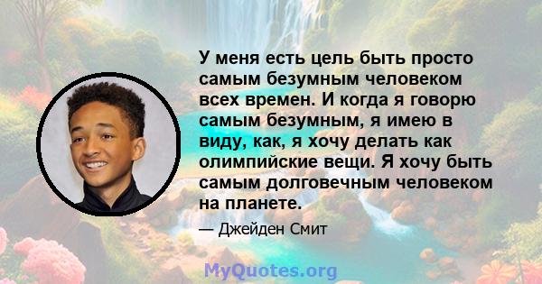 У меня есть цель быть просто самым безумным человеком всех времен. И когда я говорю самым безумным, я имею в виду, как, я хочу делать как олимпийские вещи. Я хочу быть самым долговечным человеком на планете.