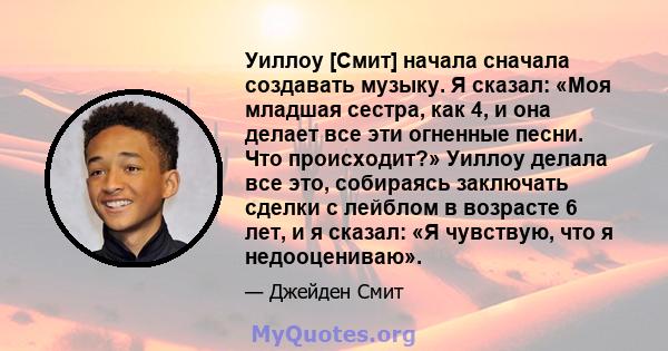 Уиллоу [Смит] начала сначала создавать музыку. Я сказал: «Моя младшая сестра, как 4, и она делает все эти огненные песни. Что происходит?» Уиллоу делала все это, собираясь заключать сделки с лейблом в возрасте 6 лет, и