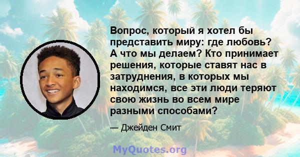 Вопрос, который я хотел бы представить миру: где любовь? А что мы делаем? Кто принимает решения, которые ставят нас в затруднения, в которых мы находимся, все эти люди теряют свою жизнь во всем мире разными способами?