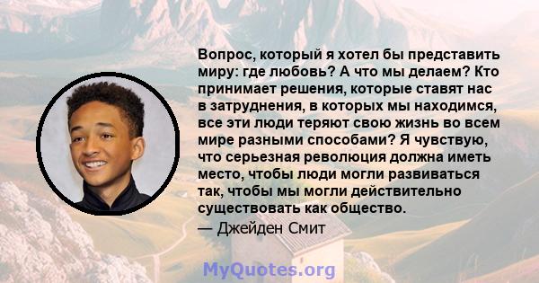 Вопрос, который я хотел бы представить миру: где любовь? А что мы делаем? Кто принимает решения, которые ставят нас в затруднения, в которых мы находимся, все эти люди теряют свою жизнь во всем мире разными способами? Я 