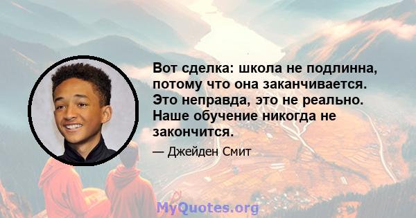 Вот сделка: школа не подлинна, потому что она заканчивается. Это неправда, это не реально. Наше обучение никогда не закончится.