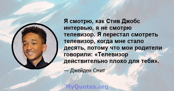 Я смотрю, как Стив Джобс интервью, я не смотрю телевизор. Я перестал смотреть телевизор, когда мне стало десять, потому что мои родители говорили: «Телевизор действительно плохо для тебя».