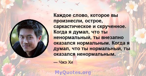 Каждое слово, которое вы произнесли, острое, саркастическое и скрученное. Когда я думал, что ты ненормальный, ты внезапно оказался нормальным. Когда я думал, что ты нормальный, ты оказался ненормальным.