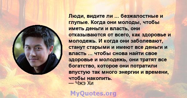 Люди, видите ли ... безжалостные и глупые. Когда они молоды, чтобы иметь деньги и власть, они отказываются от всего, как здоровье и молодежь. И когда они заболевают, станут старыми и имеют все деньги и власть ... чтобы