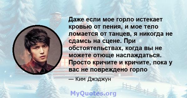 Даже если мое горло истекает кровью от пения, и мое тело ломается от танцев, я никогда не сдамсь на сцене. При обстоятельствах, когда вы не можете отюще наслаждаться. Просто кричите и кричите, пока у вас не повреждено