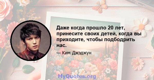 Даже когда прошло 20 лет, принесите своих детей, когда вы приходите, чтобы подбодрить нас.