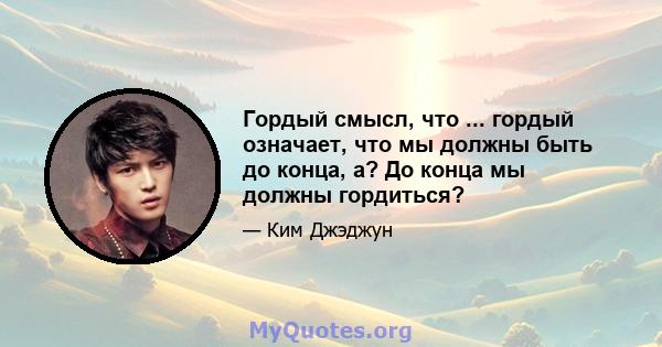 Гордый смысл, что ... гордый означает, что мы должны быть до конца, а? До конца мы должны гордиться?