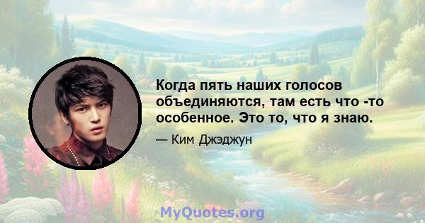 Когда пять наших голосов объединяются, там есть что -то особенное. Это то, что я знаю.