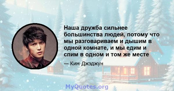 Наша дружба сильнее большинства людей, потому что мы разговариваем и дышим в одной комнате, и мы едим и спим в одном и том же месте