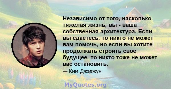 Независимо от того, насколько тяжелая жизнь, вы - ваша собственная архитектура. Если вы сдаетесь, то никто не может вам помочь, но если вы хотите продолжать строить свое будущее, то никто тоже не может вас остановить.