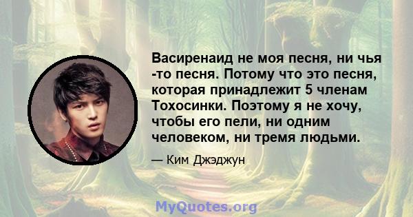 Васиренаид не моя песня, ни чья -то песня. Потому что это песня, которая принадлежит 5 членам Тохосинки. Поэтому я не хочу, чтобы его пели, ни одним человеком, ни тремя людьми.