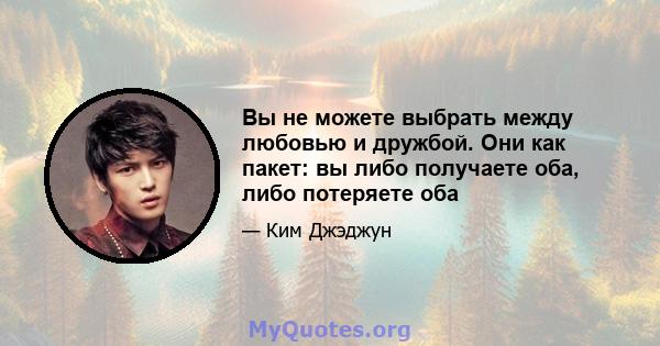 Вы не можете выбрать между любовью и дружбой. Они как пакет: вы либо получаете оба, либо потеряете оба