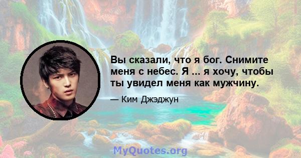 Вы сказали, что я бог. Снимите меня с небес. Я ... я хочу, чтобы ты увидел меня как мужчину.