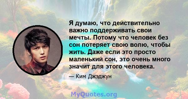 Я думаю, что действительно важно поддерживать свои мечты. Потому что человек без сон потеряет свою волю, чтобы жить. Даже если это просто маленький сон, это очень много значит для этого человека.