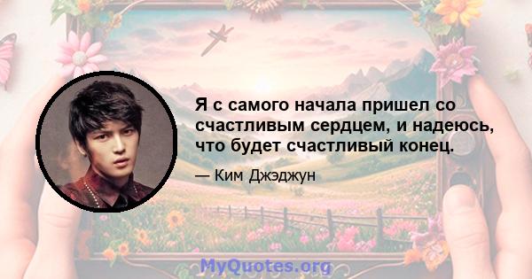 Я с самого начала пришел со счастливым сердцем, и надеюсь, что будет счастливый конец.