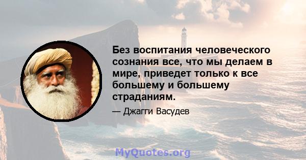 Без воспитания человеческого сознания все, что мы делаем в мире, приведет только к все большему и большему страданиям.