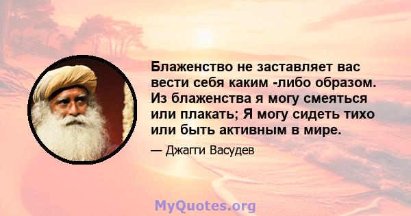 Блаженство не заставляет вас вести себя каким -либо образом. Из блаженства я могу смеяться или плакать; Я могу сидеть тихо или быть активным в мире.