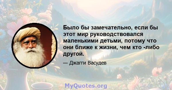 Было бы замечательно, если бы этот мир руководствовался маленькими детьми, потому что они ближе к жизни, чем кто -либо другой.