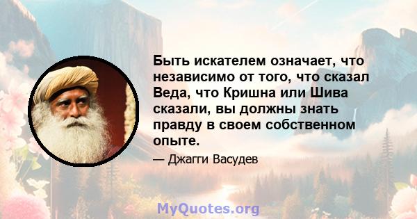 Быть искателем означает, что независимо от того, что сказал Веда, что Кришна или Шива сказали, вы должны знать правду в своем собственном опыте.