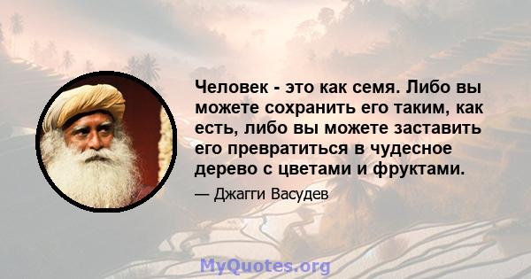 Человек - это как семя. Либо вы можете сохранить его таким, как есть, либо вы можете заставить его превратиться в чудесное дерево с цветами и фруктами.