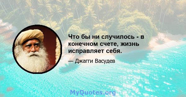 Что бы ни случилось - в конечном счете, жизнь исправляет себя.