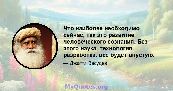 Что наиболее необходимо сейчас, так это развитие человеческого сознания. Без этого наука, технология, разработка, все будет впустую.