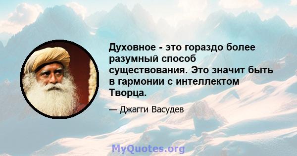 Духовное - это гораздо более разумный способ существования. Это значит быть в гармонии с интеллектом Творца.