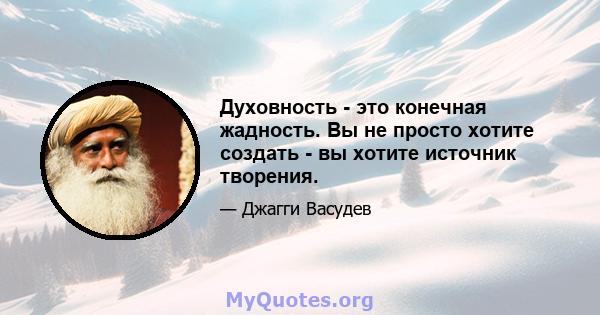 Духовность - это конечная жадность. Вы не просто хотите создать - вы хотите источник творения.