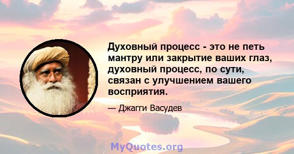 Духовный процесс - это не петь мантру или закрытие ваших глаз, духовный процесс, по сути, связан с улучшением вашего восприятия.