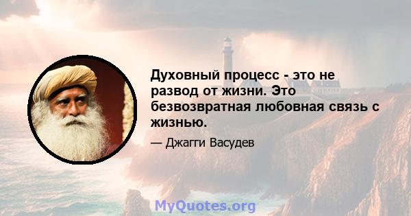 Духовный процесс - это не развод от жизни. Это безвозвратная любовная связь с жизнью.