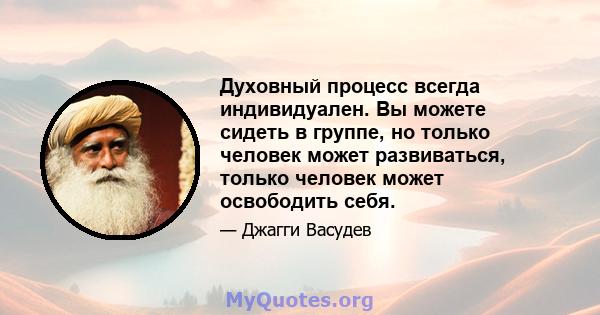 Духовный процесс всегда индивидуален. Вы можете сидеть в группе, но только человек может развиваться, только человек может освободить себя.