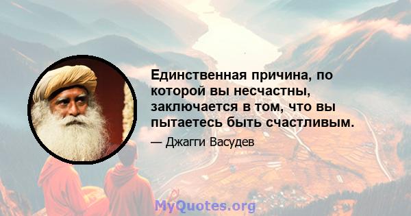 Единственная причина, по которой вы несчастны, заключается в том, что вы пытаетесь быть счастливым.