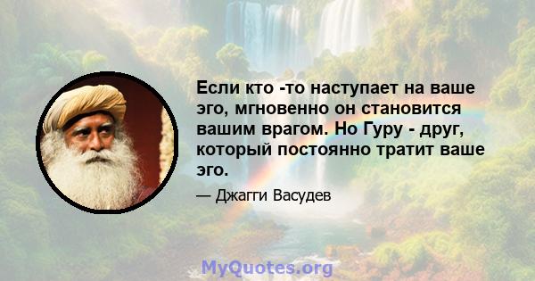 Если кто -то наступает на ваше эго, мгновенно он становится вашим врагом. Но Гуру - друг, который постоянно тратит ваше эго.