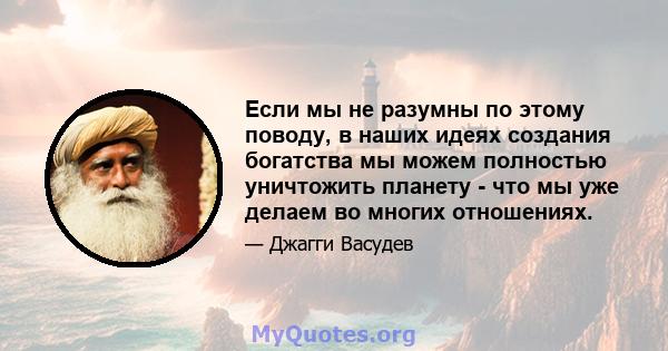 Если мы не разумны по этому поводу, в наших идеях создания богатства мы можем полностью уничтожить планету - что мы уже делаем во многих отношениях.