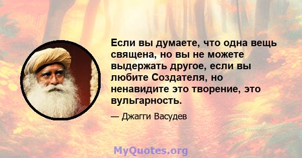 Если вы думаете, что одна вещь священа, но вы не можете выдержать другое, если вы любите Создателя, но ненавидите это творение, это вульгарность.