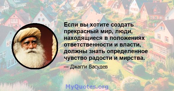 Если вы хотите создать прекрасный мир, люди, находящиеся в положениях ответственности и власти, должны знать определенное чувство радости и мирства.