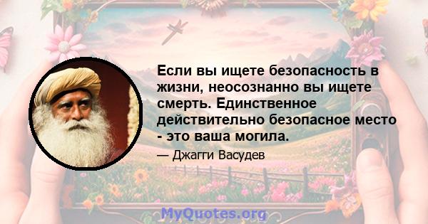 Если вы ищете безопасность в жизни, неосознанно вы ищете смерть. Единственное действительно безопасное место - это ваша могила.