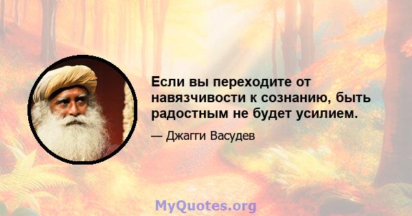 Если вы переходите от навязчивости к сознанию, быть радостным не будет усилием.