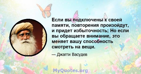 Если вы подключены к своей памяти, повторения произойдут, и придет избыточность; Но если вы обращаете внимание, это меняет вашу способность смотреть на вещи.