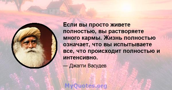 Если вы просто живете полностью, вы растворяете много кармы. Жизнь полностью означает, что вы испытываете все, что происходит полностью и интенсивно.