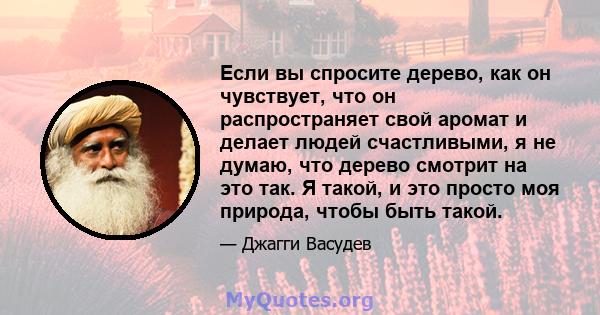 Если вы спросите дерево, как он чувствует, что он распространяет свой аромат и делает людей счастливыми, я не думаю, что дерево смотрит на это так. Я такой, и это просто моя природа, чтобы быть такой.