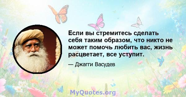 Если вы стремитесь сделать себя таким образом, что никто не может помочь любить вас, жизнь расцветает, все уступит.