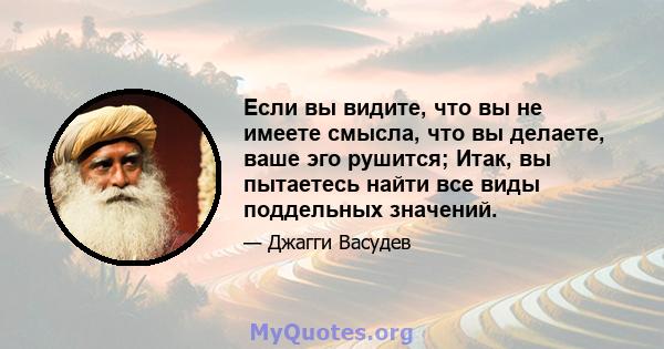 Если вы видите, что вы не имеете смысла, что вы делаете, ваше эго рушится; Итак, вы пытаетесь найти все виды поддельных значений.