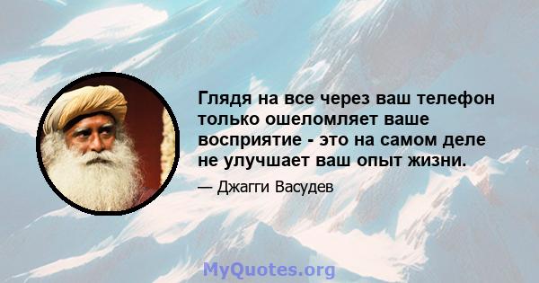 Глядя на все через ваш телефон только ошеломляет ваше восприятие - это на самом деле не улучшает ваш опыт жизни.