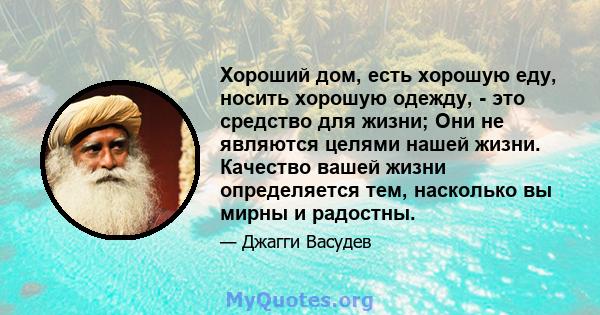 Хороший дом, есть хорошую еду, носить хорошую одежду, - это средство для жизни; Они не являются целями нашей жизни. Качество вашей жизни определяется тем, насколько вы мирны и радостны.